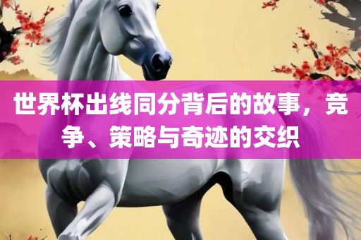 世界杯出线同分背后的故事，竞争、策略与奇迹的交织