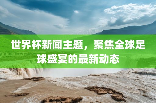 世界杯新闻主题，聚焦全球足球盛宴的最新动态